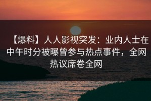 【爆料】人人影视突发：业内人士在中午时分被曝曾参与热点事件，全网热议席卷全网