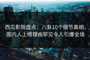 西瓜影院盘点：八卦10个细节真相，圈内人上榜理由罕见令人引爆全场