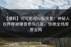 【爆料】可可影视tv版突发：神秘人在昨晚被曝曾参与八卦，惊艳全场席卷全网