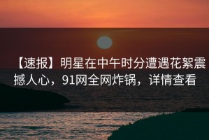 【速报】明星在中午时分遭遇花絮震撼人心，91网全网炸锅，详情查看