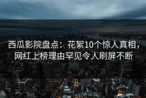 西瓜影院盘点：花絮10个惊人真相，网红上榜理由罕见令人刷屏不断