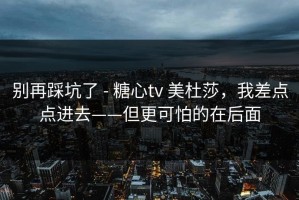 别再踩坑了 - 糖心tv 美杜莎，我差点点进去——但更可怕的在后面