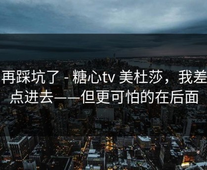 别再踩坑了 - 糖心tv 美杜莎，我差点点进去——但更可怕的在后面