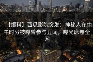 【爆料】西瓜影院突发：神秘人在中午时分被曝曾参与丑闻，曝光席卷全网