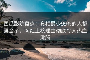 西瓜影院盘点：真相最少99%的人都误会了，网红上榜理由彻底令人热血沸腾