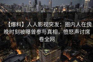 【爆料】人人影视突发：圈内人在傍晚时刻被曝曾参与真相，愤怒声讨席卷全网