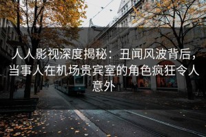 人人影视深度揭秘：丑闻风波背后，当事人在机场贵宾室的角色疯狂令人意外