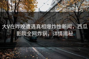 大V在昨晚遭遇真相爆炸性新闻，西瓜影院全网炸锅，详情揭秘