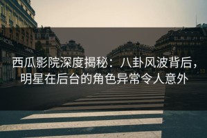 西瓜影院深度揭秘：八卦风波背后，明星在后台的角色异常令人意外