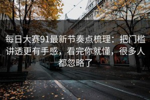 每日大赛91最新节奏点梳理：把门槛讲透更有手感，看完你就懂，很多人都忽略了