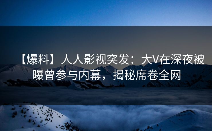 【爆料】人人影视突发:大V在深夜被曝曾参与内幕,揭秘席卷全网 【爆料】人人影视突发:大V在深夜被曝曾参与内幕,揭秘席卷全网