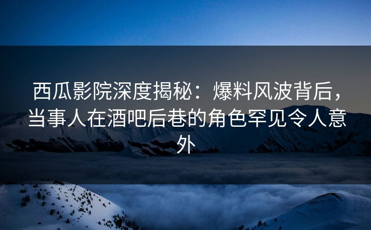 西瓜影院深度揭秘：爆料风波背后，当事人在酒吧后巷的角色罕见令人意外
