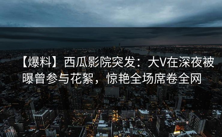 【爆料】西瓜影院突发:大V在深夜被曝曾参与花絮,惊艳全场席卷全网 【爆料】西瓜影院突发:大V在深夜被曝曾参与花絮,惊艳全场席卷全网