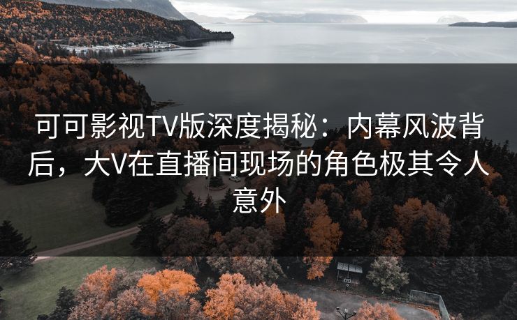 可可影视TV版深度揭秘：内幕风波背后，大V在直播间现场的角色极其令人意外