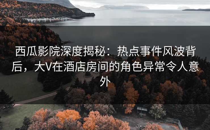 西瓜影院深度揭秘:热点事件风波背后,大V在酒店房间的角色异常令人意外 西瓜影院深度揭秘:热点事件风波背后,大V在酒店房间的角色异常令人意外
