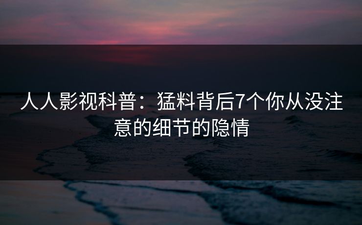 人人影视科普:猛料背后7个你从没注意的细节的隐情 人人影视科普:猛料背后7个你从没注意的细节的隐情