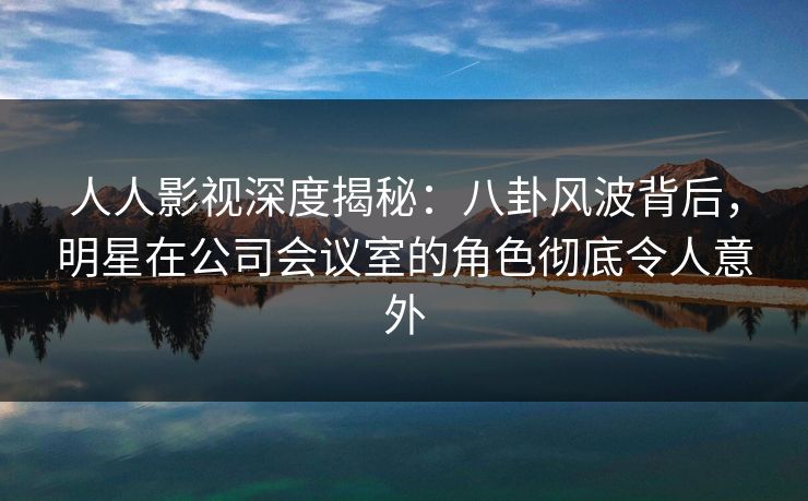 人人影视深度揭秘：八卦风波背后，明星在公司会议室的角色彻底令人意外