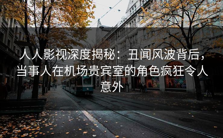 人人影视深度揭秘:丑闻风波背后,当事人在机场贵宾室的角色疯狂令人意外 人人影视深度揭秘:丑闻风波背后,当事人在机场贵宾室的角色疯狂令人意外