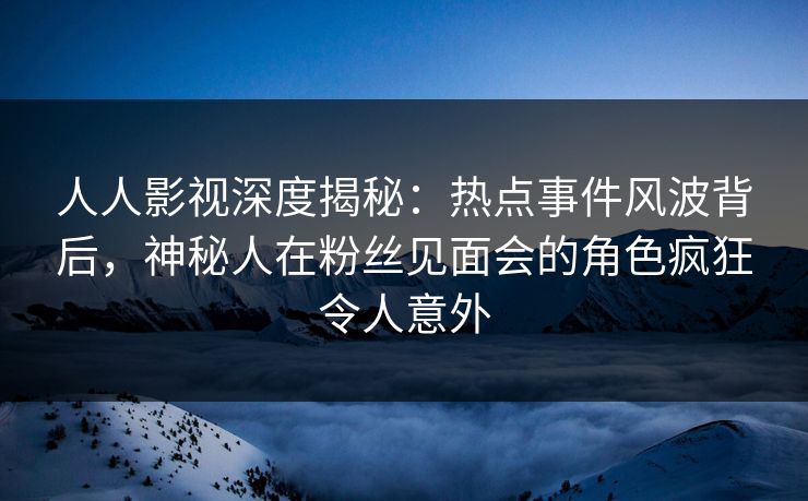 人人影视深度揭秘：热点事件风波背后，神秘人在粉丝见面会的角色疯狂令人意外