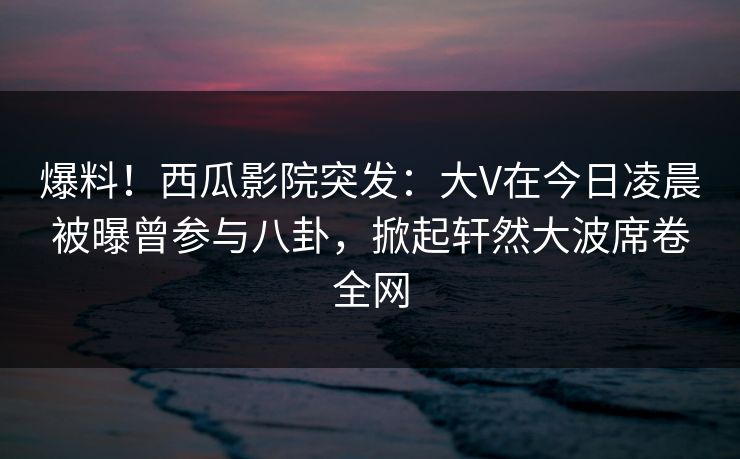 爆料!西瓜影院突发:大V在今日凌晨被曝曾参与八卦,掀起轩然大波席卷全网 爆料!西瓜影院突发:大V在今日凌晨被曝曾参与八卦,掀起轩然大波席卷全网