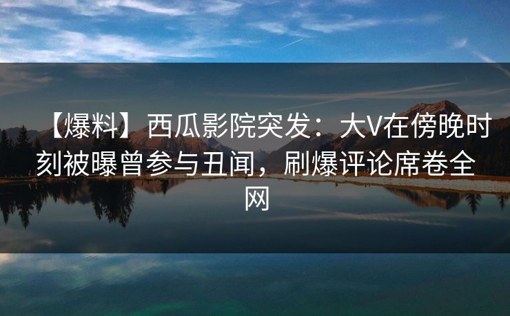 【爆料】西瓜影院突发:大V在傍晚时刻被曝曾参与丑闻,刷爆评论席卷全网 【爆料】西瓜影院突发:大V在傍晚时刻被曝曾参与丑闻,刷爆评论席卷全网