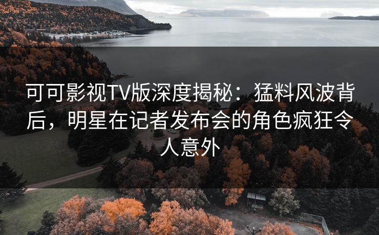可可影视TV版深度揭秘：猛料风波背后，明星在记者发布会的角色疯狂令人意外
