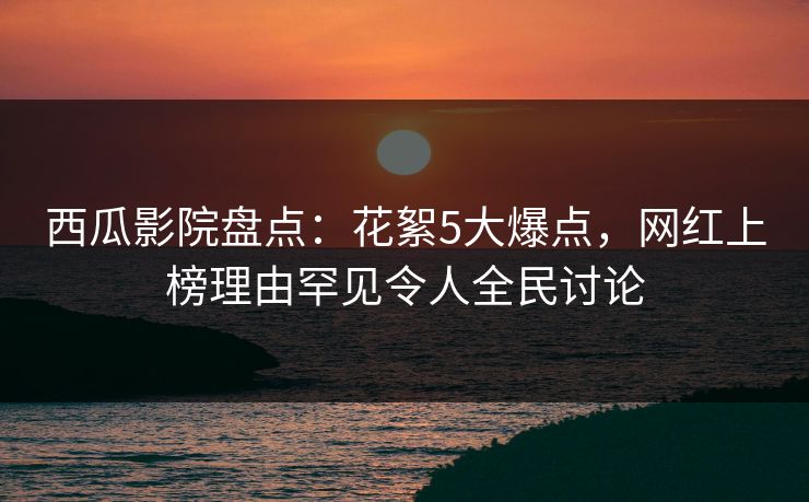 西瓜影院盘点：花絮5大爆点，网红上榜理由罕见令人全民讨论