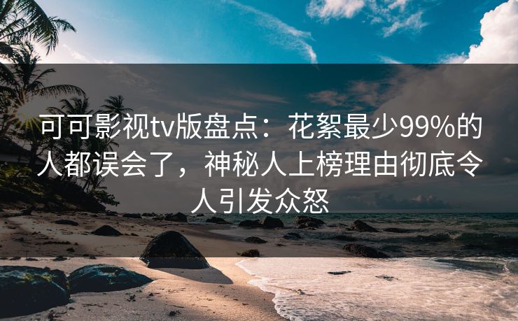 可可影视tv版盘点：花絮最少99%的人都误会了，神秘人上榜理由彻底令人引发众怒