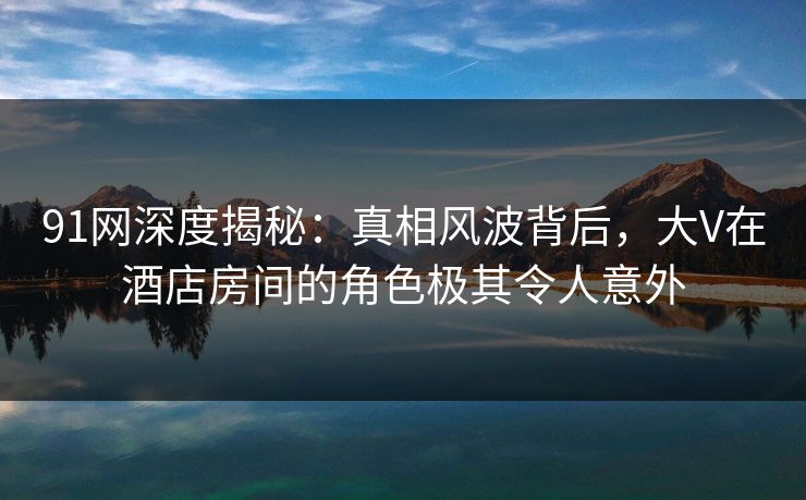 91网深度揭秘:真相风波背后,大V在酒店房间的角色极其令人意外 91网深度揭秘:真相风波背后,大V在酒店房间的角色极其令人意外