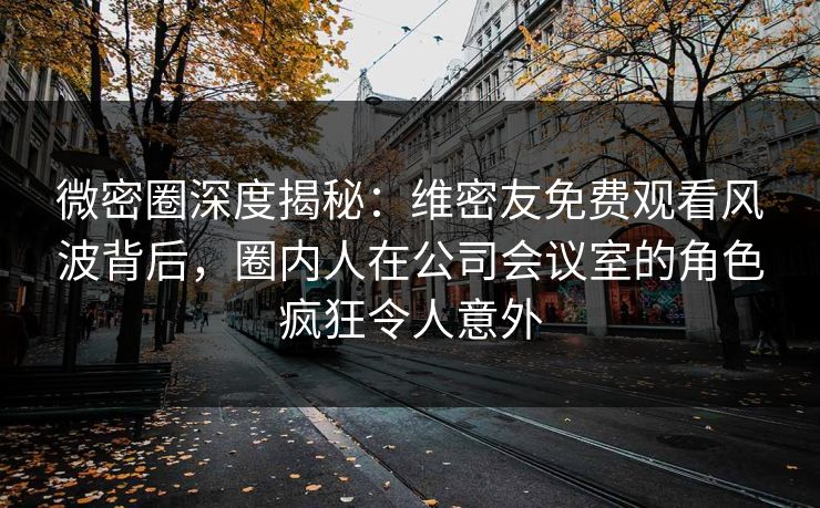 微密圈深度揭秘：维密友免费观看风波背后，圈内人在公司会议室的角色疯狂令人意外