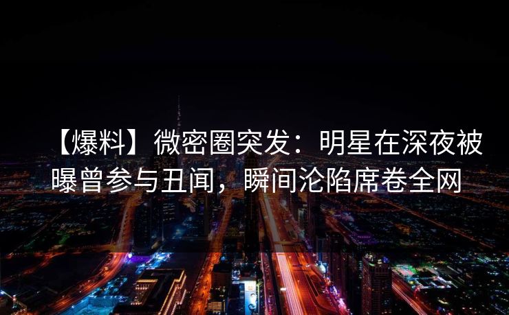 【爆料】微密圈突发:明星在深夜被曝曾参与丑闻,瞬间沦陷席卷全网 【爆料】微密圈突发:明星在深夜被曝曾参与丑闻,瞬间沦陷席卷全网