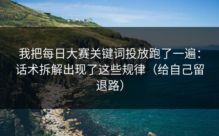 我把每日大赛关键词投放跑了一遍：话术拆解出现了这些规律（给自己留退路）