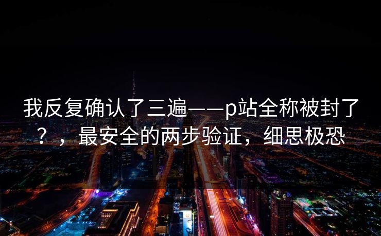 我反复确认了三遍——p站全称被封了？，最安全的两步验证，细思极恐