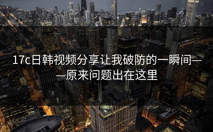 17c日韩视频分享让我破防的一瞬间——原来问题出在这里