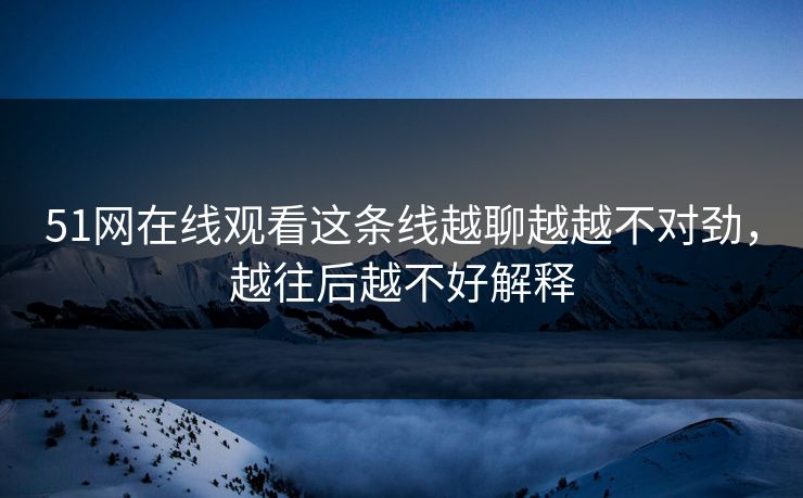 51网在线观看这条线越聊越越不对劲，越往后越不好解释