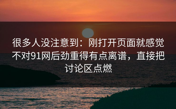 很多人没注意到：刚打开页面就感觉不对91网后劲重得有点离谱，直接把讨论区点燃