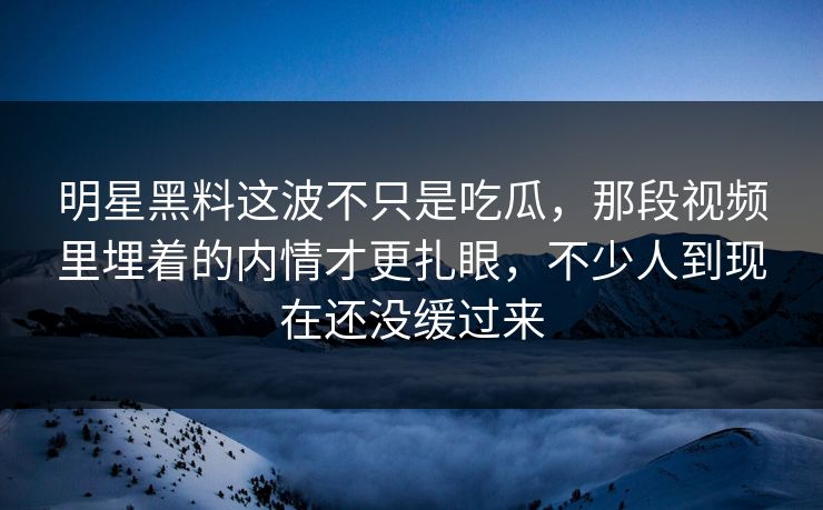 明星黑料这波不只是吃瓜，那段视频里埋着的内情才更扎眼，不少人到现在还没缓过来