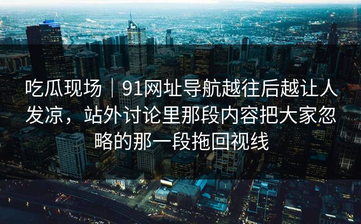 吃瓜现场｜91网址导航越往后越让人发凉，站外讨论里那段内容把大家忽略的那一段拖回视线