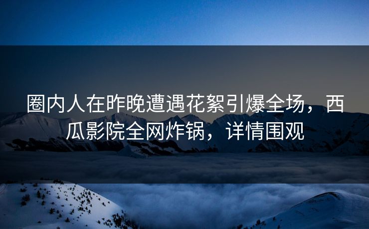 圈内人在昨晚遭遇花絮引爆全场,西瓜影院全网炸锅,详情围观 圈内人在昨晚遭遇花絮引爆全场,西瓜影院全网炸锅,详情围观